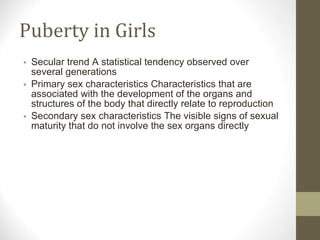 Puberty in Girls Secular trend A statistical tendency observed over several generations Primary sex characteristics Characteristics that are associated with the development of the organs and structures of the body that directly relate to reproduction Secondary sex characteristics The visible signs of sexual maturity that do not involve the sex organs directly 