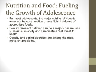 Nutrition and Food: Fueling the Growth of Adolescence For most adolescents, the major nutritional issue is ensuring the consumption of a sufficient balance of appropriate foods.  Two extremes of nutrition can be a major concern for a substantial minority and can create a real threat to health.  Obesity and eating disorders are among the most prevalent problems. 
