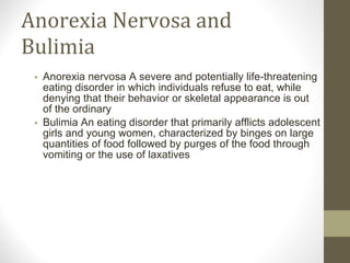 Anorexia Nervosa and Bulimia Anorexia nervosa A severe and potentially life-threatening eating disorder in which individuals refuse to eat, while denying that their behavior or skeletal appearance is out of the ordinary Bulimia An eating disorder that primarily afflicts adolescent girls and young women, characterized by binges on large quantities of food followed by purges of the food through vomiting or the use of laxatives 