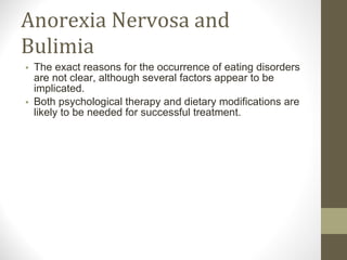 Anorexia Nervosa and Bulimia The exact reasons for the occurrence of eating disorders are not clear, although several factors appear to be implicated. Both psychological therapy and dietary modifications are likely to be needed for successful treatment. 