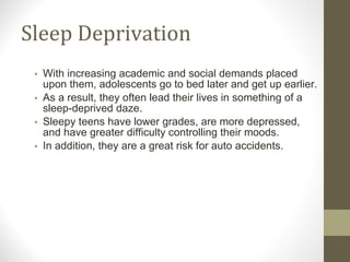 Sleep Deprivation With increasing academic and social demands placed upon them, adolescents go to bed later and get up earlier.  As a result, they often lead their lives in something of a sleep-deprived daze. Sleepy teens have lower grades, are more depressed, and have greater difficulty controlling their moods. In addition, they are a great risk for auto accidents. 