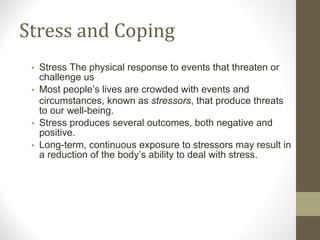 Stress and Coping Stress The physical response to events that threaten or challenge us Most people’s lives are crowded with events and circumstances, known as  stressors , that produce threats to our well-being. Stress produces several outcomes, both negative and positive. Long-term, continuous exposure to stressors may result in a reduction of the body’s ability to deal with stress. 