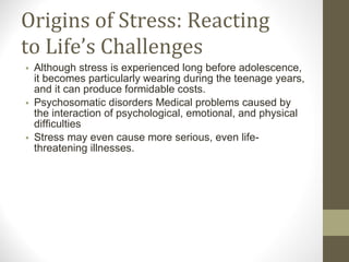 Origins of Stress: Reacting to Life’s Challenges Although stress is experienced long before adolescence, it becomes particularly wearing during the teenage years, and it can produce formidable costs. Psychosomatic disorders Medical problems caused by the interaction of psychological, emotional, and physical difficulties Stress may even cause more serious, even life-threatening illnesses. 