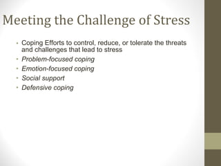 Meeting the Challenge of Stress Coping Efforts to control, reduce, or tolerate the threats and challenges that lead to stress Problem-focused coping Emotion-focused coping Social support Defensive coping 