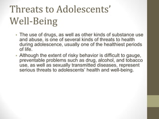 Threats to Adolescents’ Well-Being The use of drugs, as well as other kinds of substance use and abuse, is one of several kinds of threats to health during adolescence, usually one of the healthiest periods of life.  Although the extent of risky behavior is difficult to gauge, preventable problems such as drug, alcohol, and tobacco use, as well as sexually transmitted diseases, represent serious threats to adolescents’ health and well-being. 