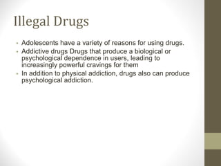 Illegal Drugs Adolescents have a variety of reasons for using drugs. Addictive drugs Drugs that produce a biological or psychological dependence in users, leading to increasingly powerful cravings for them In addition to physical addiction, drugs also can produce psychological addiction. 