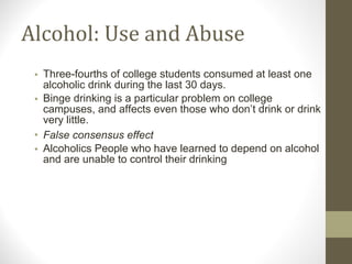Alcohol: Use and Abuse Three-fourths of college students consumed at least one alcoholic drink during the last 30 days. Binge drinking is a particular problem on college campuses, and affects even those who don’t drink or drink very little. False consensus effect Alcoholics People who have learned to depend on alcohol and are unable to control their drinking 
