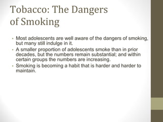 Tobacco: The Dangers of Smoking Most adolescents are well aware of the dangers of smoking, but many still indulge in it. A smaller proportion of adolescents smoke than in prior decades, but the numbers remain substantial; and within certain groups the numbers are increasing. Smoking is becoming a habit that is harder and harder to maintain. 