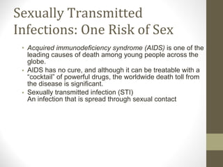 Sexually Transmitted Infections: One Risk of Sex Acquired immunodeficiency syndrome (AIDS)  is one of the leading causes of death among young people across the globe. AIDS has no cure, and although it can be treatable with a “cocktail” of powerful drugs, the worldwide death toll from the disease is significant. Sexually transmitted infection (STI)  An infection that is spread through sexual contact 