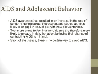 AIDS and Adolescent Behavior AIDS awareness has resulted in an increase in the use of condoms during sexual intercourse, and people are less likely to engage in casual sex with new acquaintances. Teens are prone to feel invulnerable and are therefore more likely to engage in risky behavior, believing their chance of contracting AIDS is minimal. Short of abstinence, there is no certain way to avoid AIDS. 