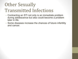Other Sexually Transmitted Infections Contracting an STI not only is an immediate problem during adolescence but also could become a problem later in life.  Some diseases increase the chances of future infertility and cancer. 