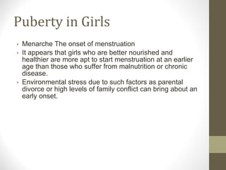 Puberty in Girls Menarche The onset of menstruation It appears that girls who are better nourished and healthier are more apt to start menstruation at an earlier age than those who suffer from malnutrition or chronic disease. Environmental stress due to such factors as parental divorce or high levels of family conflict can bring about an early onset. 