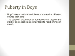 Puberty in Boys Boys’ sexual maturation follows a somewhat different course than girls’. The surge in production of hormones that triggers the start of adolescence also may lead to rapid swings in mood. 