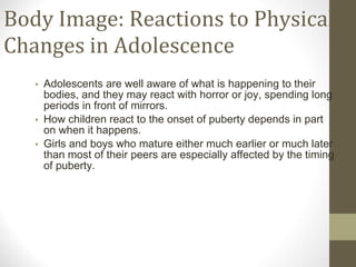 Body Image: Reactions to Physical Changes in Adolescence Adolescents are well aware of what is happening to their bodies, and they may react with horror or joy, spending long periods in front of mirrors. How children react to the onset of puberty depends in part on when it happens.  Girls and boys who mature either much earlier or much later than most of their peers are especially affected by the timing of puberty. 