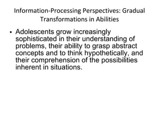 Information-Processing Perspectives: Gradual Transformations in Abilities Adolescents grow increasingly sophisticated in their understanding of problems, their ability to grasp abstract concepts and to think hypothetically, and their comprehension of the possibilities inherent in situations. 