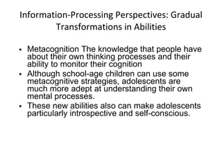 Information-Processing Perspectives: Gradual Transformations in Abilities Metacognition The knowledge that people have about their own thinking processes and their ability to monitor their cognition Although school-age children can use some metacognitive strategies, adolescents are much more adept at understanding their own mental processes. These new abilities also can make adolescents particularly introspective and self-conscious. 