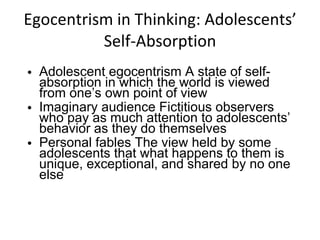 Egocentrism in Thinking: Adolescents’ Self-Absorption Adolescent egocentrism A state of self-absorption in which the world is viewed from one’s own point of view Imaginary audience Fictitious observers who pay as much attention to adolescents’ behavior as they do themselves Personal fables The view held by some adolescents that what happens to them is unique, exceptional, and shared by no one else 
