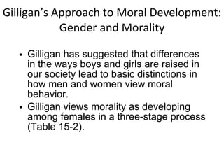 Gilligan’s Approach to Moral Development: Gender and Morality Gilligan has suggested that differences in the ways boys and girls are raised in our society lead to basic distinctions in how men and women view moral behavior. Gilligan views morality as developing among females in a three-stage process (Table 15-2). 