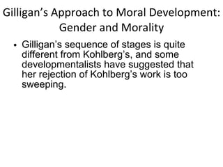 Gilligan’s Approach to Moral Development: Gender and Morality Gilligan’s sequence of stages is quite different from Kohlberg’s, and some developmentalists have suggested that her rejection of Kohlberg’s work is too sweeping. 