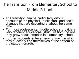 The Transition From Elementary School to Middle School The transition can be particularly difficult because of the physical, intellectual, and social changes that are occurring at about the same time. For most adolescents, middle schools provide a very different educational structure from the one they grew accustomed to in elementary school. Further, students enter an environment in which they suddenly find themselves at the bottom of the status hierarchy. 