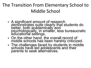 The Transition From Elementary School to Middle School A significant amount of research demonstrates quite clearly that students do better, both academically and psychologically, in smaller, less bureaucratic educational settings. On the other hand, the overall record of middle schools has been harshly criticized. The challenges faced by students in middle schools have led adolescents and their parents to seek alternatives. 