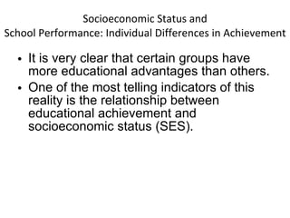 Socioeconomic Status and School Performance: Individual Differences in Achievement It is very clear that certain groups have more educational advantages than others.  One of the most telling indicators of this reality is the relationship between educational achievement and socioeconomic status (SES). 