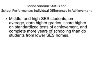 Socioeconomic Status and School Performance: Individual Differences in Achievement Middle- and high-SES students, on average, earn higher grades, score higher on standardized tests of achievement, and complete more years of schooling than do students from lower SES homes. 