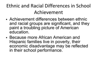 Ethnic and Racial Differences in School Achievement Achievement differences between ethnic and racial groups are significant, and they paint a troubling picture of American education. Because more African American and Hispanic families live in poverty, their economic disadvantage may be reflected in their school performance. 