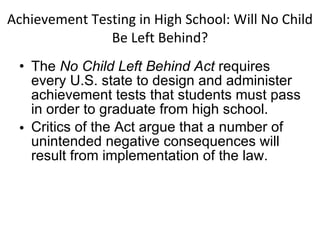 Achievement Testing in High School: Will No Child Be Left Behind? The  No Child Left Behind Act  requires every U.S. state to design and administer achievement tests that students must pass in order to graduate from high school. Critics of the Act argue that a number of unintended negative consequences will result from implementation of the law. 