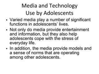 Media and Technology Use by Adolescents Varied media play a number of significant functions in adolescents’ lives.  Not only do media provide entertainment and information, but they also help adolescents cope with the stress of everyday life. In addition, the media provide models and a sense of norms that are operating among other adolescents. 