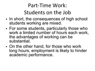 Part-Time Work: Students on the Job In short, the consequences of high school students working are mixed.  For some students, particularly those who work a limited number of hours each work, the advantages of working can be substantial.  On the other hand, for those who work long hours, employment is likely to hinder academic performance. 