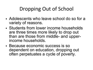 Dropping Out of School Adolescents who leave school do so for a variety of reasons. Students from lower income households are three times more likely to drop out than are those from middle- and upper-income households.  Because economic success is so dependent on education, dropping out often perpetuates a cycle of poverty. 