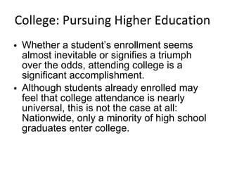 College: Pursuing Higher Education Whether a student’s enrollment seems almost inevitable or signifies a triumph over the odds, attending college is a significant accomplishment.  Although students already enrolled may feel that college attendance is nearly universal, this is not the case at all: Nationwide, only a minority of high school graduates enter college. 
