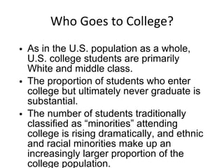 Who Goes to College? As in the U.S. population as a whole, U.S. college students are primarily White and middle class. The proportion of students who enter college but ultimately never graduate is substantial. The number of students traditionally classified as “minorities” attending college is rising dramatically, and ethnic and racial minorities make up an increasingly larger proportion of the college population. 