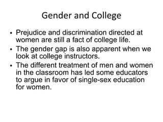 Gender and College Prejudice and discrimination directed at women are still a fact of college life. The gender gap is also apparent when we look at college instructors. The different treatment of men and women in the classroom has led some educators to argue in favor of single-sex education for women. 