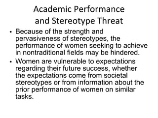 Academic Performance and Stereotype Threat Because of the strength and pervasiveness of stereotypes, the performance of women seeking to achieve in nontraditional fields may be hindered. Women are vulnerable to expectations regarding their future success, whether the expectations come from societal stereotypes or from information about the prior performance of women on similar tasks. 