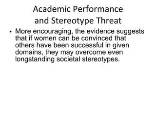 Academic Performance and Stereotype Threat More encouraging, the evidence suggests that if women can be convinced that others have been successful in given domains, they may overcome even longstanding societal stereotypes. 