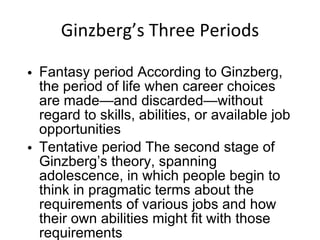 Ginzberg’s Three Periods Fantasy period According to Ginzberg, the period of life when career choices are made—and discarded—without regard to skills, abilities, or available job opportunities Tentative period The second stage of Ginzberg’s theory, spanning adolescence, in which people begin to think in pragmatic terms about the requirements of various jobs and how their own abilities might fit with those requirements 