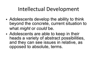 Intellectual Development Adolescents develop the ability to think beyond the concrete, current situation to what  might  or  could  be.  Adolescents are able to keep in their heads a variety of abstract possibilities, and they can see issues in relative, as opposed to absolute, terms. 