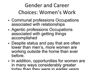Gender and Career Choices: Women’s Work Communal professions Occupations associated with relationships Agentic professions Occupations associated with getting things accomplished Despite status and pay that are often lower than men’s, more women are working outside the home than ever before. In addition, opportunities for women are in many ways considerably greater today than they were in earlier years. 