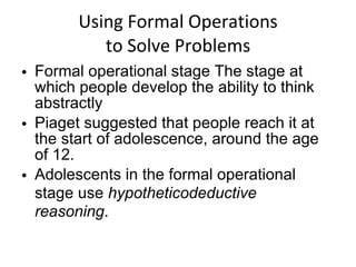 Using Formal Operations to Solve Problems Formal operational stage The stage at which people develop the ability to think abstractly Piaget suggested that people reach it at the start of adolescence, around the age of 12. Adolescents in the formal operational stage use  hypotheticodeductive reasoning . 