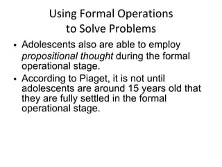 Using Formal Operations to Solve Problems Adolescents also are able to employ  propositional thought  during the formal operational stage. According to Piaget, it is not until adolescents are around 15 years old that they are fully settled in the formal operational stage. 