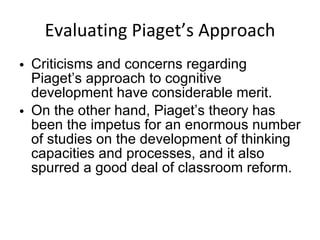 Evaluating Piaget’s Approach Criticisms and concerns regarding Piaget’s approach to cognitive development have considerable merit. On the other hand, Piaget’s theory has been the impetus for an enormous number of studies on the development of thinking capacities and processes, and it also spurred a good deal of classroom reform. 
