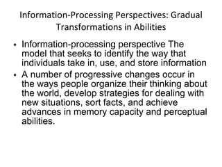 Information-Processing Perspectives: Gradual Transformations in Abilities Information-processing perspective The model that seeks to identify the way that individuals take in, use, and store information A number of progressive changes occur in the ways people organize their thinking about the world, develop strategies for dealing with new situations, sort facts, and achieve advances in memory capacity and perceptual abilities. 