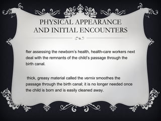 PHYSICAL APPEARANCE AND INITIAL ENCOUNTERS After assessing the newborn’s health, health-care workers next deal with the remnants of the child’s passage through the birth canal.  A thick, greasy material called the  vernix  smoothes the passage through the birth canal; it is no longer needed once the child is born and is easily cleaned away.  