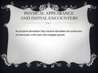 PHYSICAL APPEARANCE AND INITIAL ENCOUNTERS The physical stimulation they receive stimulates the production of chemicals in the brain that instigate growth. 