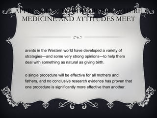 APPROACHES TO CHILDBIRTH: WHERE MEDICINE AND ATTITUDES MEET Parents in the Western world have developed a variety of strategies—and some very strong opinions—to help them deal with something as natural as giving birth. No single procedure will be effective for all mothers and fathers, and no conclusive research evidence has proven that one procedure is significantly more effective than another. 