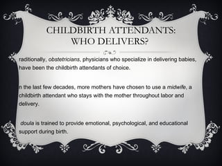 CHILDBIRTH ATTENDANTS: WHO DELIVERS?  Traditionally,  obstetricians , physicians who specialize in delivering babies, have been the childbirth attendants of choice.  In the last few decades, more mothers have chosen to use a  midwife , a childbirth attendant who stays with the mother throughout labor and delivery. A  doula  is trained to provide emotional, psychological, and educational support during birth. 
