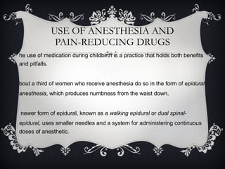 USE OF ANESTHESIA AND PAIN-REDUCING DRUGS The use of medication during childbirth is a practice that holds both benefits and pitfalls. About a third of women who receive anesthesia do so in the form of  epidural anesthesia , which produces numbness from the waist down.  A newer form of epidural, known as a  walking epidural  or  dual spinal-epidural , uses smaller needles and a system for administering continuous doses of anesthetic. 