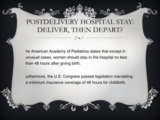 POSTDELIVERY HOSPITAL STAY: DELIVER, THEN DEPART? The American Academy of Pediatrics states that except in unusual cases, women should stay in the hospital no less than 48 hours after giving birth.  Furthermore, the U.S. Congress passed legislation mandating a minimum insurance coverage of 48 hours for childbirth. 